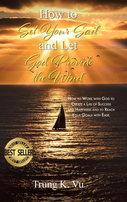 How to Set Your Sail and Let God Provide the Wind: How to Work with God to Create a Life of Success and Happiness and to Reach Your Goals with Ease - Trung K. Vu
