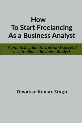 How to start freelancing as a Business Analyst: A practical guide to start and succeed as a freelance Business Analyst - Diwakar Kumar Singh