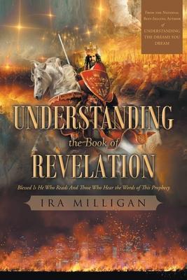 Understanding the Book of Revelation: Blessed Is He Who Reads And Those Who Hear the Words of This Prophecy - Ira Milligan