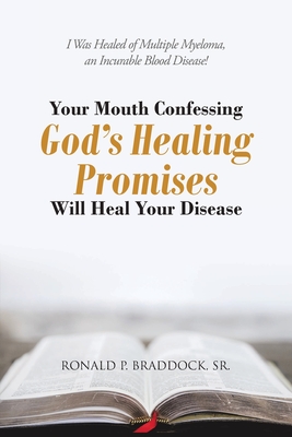 Your Mouth Confessing God's Healing Promises Will Heal Your Disease: I Was Healed of Multiple Myeloma, an Incurable Blood Disease! - Ronald P. Braddock
