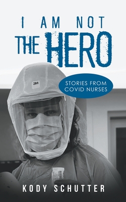 I Am Not The Hero: Stories From Covid Nurses - Kody Schutter