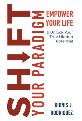 Shift Your Paradigm: Empower Your Life Unlock Your True Hidden Potential - Dionis J. Rodriguez