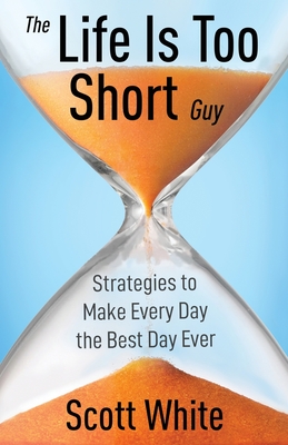 The Life Is Too Short Guy: Strategies to Make Every Day the Best Day Ever - Scott White