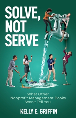 Solve, Not Serve: What Other Nonprofit Management Books Won't Tell You - Kelly E. Griffin