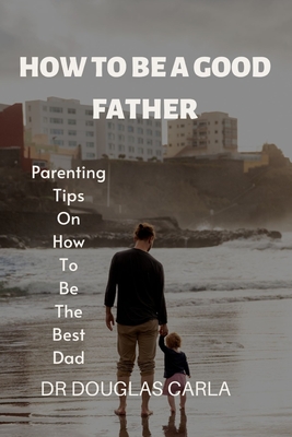 How to Be a Good Father: Parenting Tips on How to Be the Best Dad - Douglas Carla