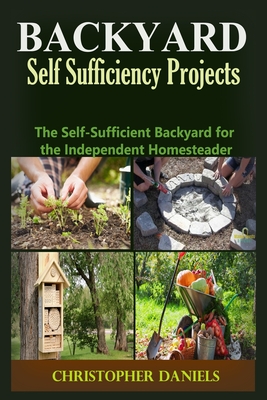 Backyard Self Sufficiency Projects: The Self-Sufficient Backyard for the Independent Homesteader - Christopher Daniels
