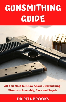 The Gunsmithing Guide: All You Need to Know About Gunsmithing- Firearms Assembly, Care and Repair - Rita Brooks