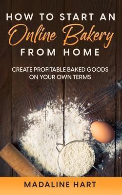 How to Start an Online Bakery from Home: Create Profitable Baked Goods on Your Own Terms - Madaline Hart