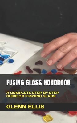 Fusing Glass Handbook: A Complete Step by Step Guide on Fussing Glass - Glenn Ellis