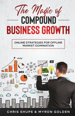 The Magic Of Compound Business Growth: Online Strategies For Offline Market Domination - Myron Golden