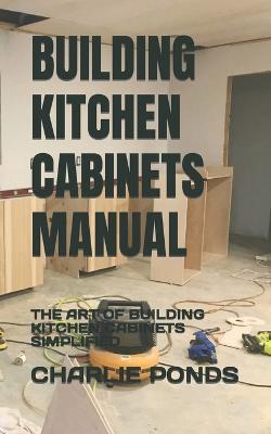 Building Kitchen Cabinets Manual: The Art of Building Kitchen Cabinets Simplified - Charlie Ponds