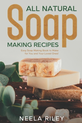 All Natural Soap Making Recipes: Easy Soap Making Book to Make for You and Your Loved Ones! - Neela Riley