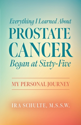 Everything I Learned about Prostate Cancer Began at Sixty-Five: My Personal Journey - M. S. S. W. Ira Schulte
