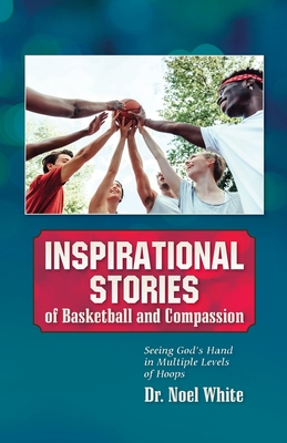 Inspirational Stories of Basketball and Compassion: Seeing God's Hand in Multiple Levels of Hoops - Noel White