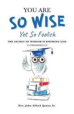 Coperta cărții 'You Are So Wise, Yet So Foolish: The Secret Wisdom is Knowing God: 1 CORINTHIANS 2:7 - John Alfred Quann'