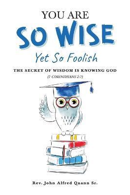 You Are So Wise, Yet So Foolish: The Secret Wisdom is Knowing God: 1 CORINTHIANS 2:7 - John Alfred Quann
