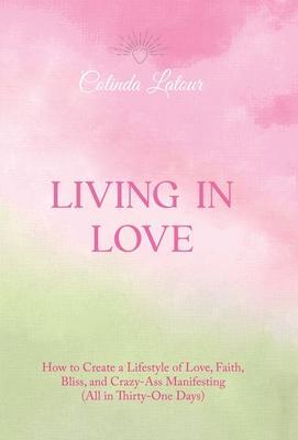 Living in Love: How to Create a Lifestyle of Love, Faith, Bliss, and Crazy-Ass Manifesting (All in Thirty-One Days) - Colinda Latour