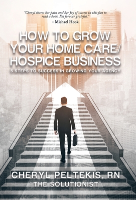 How to Grow Your Home Care/Hospice Business: 5 Steps to Success in Growing Your Agency - Cheryl Peltekis