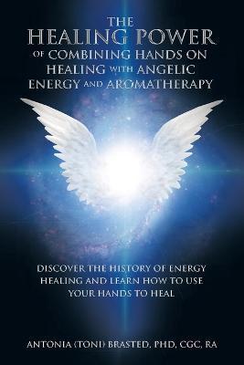The Healing Power of Combining Hands on Healing with Angelic Energy and Aromatherapy: Discover the History of Energy Healingand Learn How to Use Your - Antonia Brasted Cgc Ra