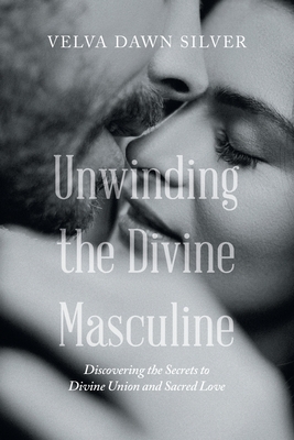 Unwinding the Divine Masculine: Discovering the Secrets to Divine Union and Sacred Love - Velva Dawn Silver