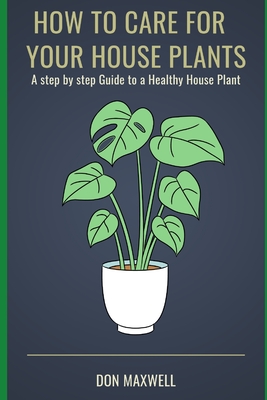 How To care For Your House Plants: A Step by Step Guide to a Healthy House Plant - Don Maxwell