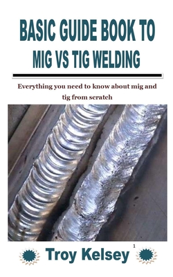 Basic Guide Book to MIG Vs TIG Welding: Everything you need to know about mig and tig from scratch - Troy Kelsey