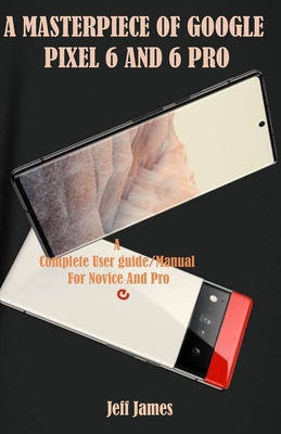 A Masterpiece of Google Pixel 6 and 6 Pro: A Complete Userguide/Manual for Novice and Pro - Jeff James