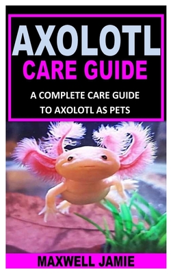 Axolotl Care Guide: A Complete Care Guide to Axolotl as Pets - Maxwell Jamie