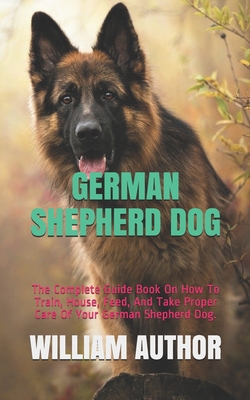 German Shepherd Dog: The Complete Guide Book On How To Train, House, Feed, And Take Proper Care Of Your German Shepherd Dog. - William Author