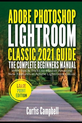 Adobe Photoshop Lightroom Classic 2021 Guide: The Complete Beginners Manual with Tips & Tricks to Master Amazing New Features in Adobe Lightroom Class - Curtis Campbell