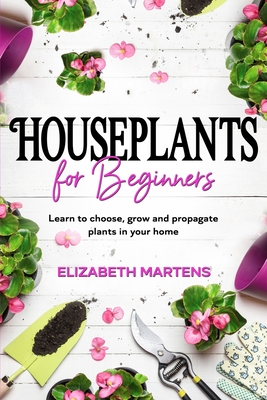 Houseplants for Beginners: Learn to choose, grow and propagate plants in your home - Elizabeth Martens