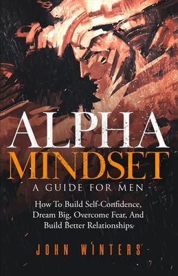 Alpha Mindset -A Guide For Men: How To Build Self-Confidence, Dream Big, Overcome Fear, And Build Better Relationships - John Winters