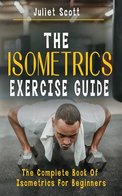 The Isometrics Exercise Guide: The Complete Book Of Isometrics For Beginners - Comprehensive Routine Workout For Stronger Men, Women, Abs Diet, Muscl - Juliet Scott