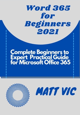 Word 365 for Beginners 2021: Complete Beginners to Expert Practical Guide for Microsoft Office Word 365 - Matt Vic