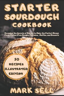 Starter Sourdough CookbooK: Revealed the Secrets of Bakery to Make the Perfect Bread, Pizza, Gluten-Free Doughs, Pancakes, Muffins, and Desserts. - Mark Sell