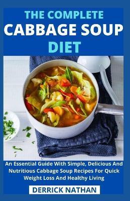 The Complete Cabbage Soup Diet: An Essential Guide With Simple, Delicious And Nutritious Cabbage Soup Recipes For Quick Weight Loss And Healthy Living - Derrick Nathan
