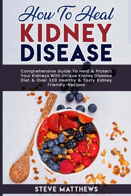 How to Heal Kidney Disease: Comprehensive Guide to Heal and Protect Your Kidneys With Unique Kidney Disease Diet and Over 200 Healthy and Tasty Ki - Steve Matthews