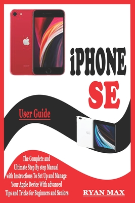 iPHONE SE USER GUIDE: The Complete and Ultimate Step by Step Manual with Instructions to Setup and Manage your Apple Device with Advanced Ti - Ryan Max