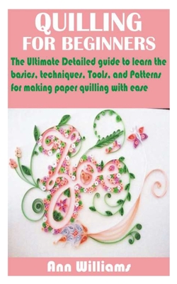 Quilling for Beginners: The Ultimate Detailed guide to learn the basics, techniques, Tools, and Patterns for making paper quilling with ease - Ann Williams