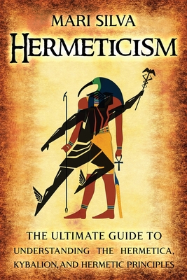 Hermeticism: The Ultimate Guide to Understanding the Hermetica, Kybalion, and Hermetic Principles - Mari Silva