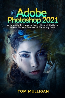 Adobe Photoshop 2021: A Complete Beginner to Expert Tutorial Guide to Master the New Features of Photoshop 2021 - Tom Mulligan