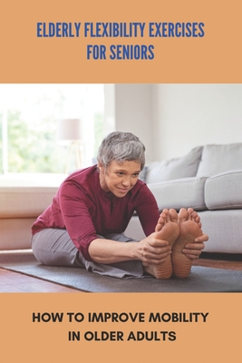 Elderly Flexibility Exercises For Seniors: How To Improve Mobility In Older Adults: Senior Exercise Programs At Home - Domenic Carriere