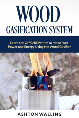 Wood Gasification System: Learn the Off Grid System to Make Fuel, Power and Energy Using the Wood Gasifier - Ashton Walling