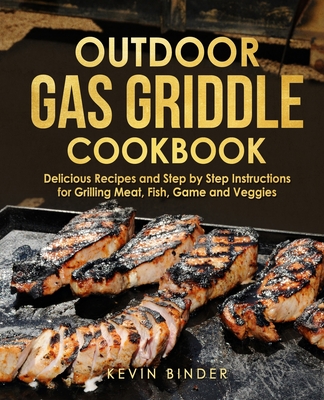 Outdoor Gas Griddle Cookbook: Delicious Recipes and Step by Step Instructions for Grilling Meat, Fish, Game and Veggies - Kevin Binder