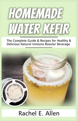 Homemade Water Kefir: The Complete Guide & Recipes for Healthy & Delicious Natural Immune Booster Beverage - Rachel E. Allen