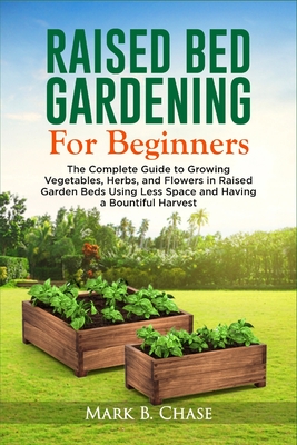 Raised Bed Gardening For Beginners: The Complete Guide to Growing Vegetables, Herbs, and Flowers In Raised Garden Beds Using Less Space and Having a B - Mark B. Chase