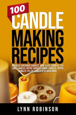 100 Candle Making Recipes: Marbled Container Candles, Wine Glass Candles, Tea Light Candles, Votive Candles, Ombre Candles, Dipped Candles, Pilla - Lynn Robinson
