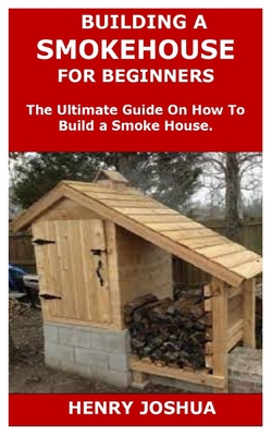Building a Smokehouse for Beginners: The Ultimate Guide On How To Build a Smoke House. - Henry Joshua
