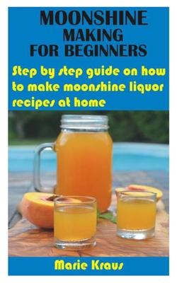 Moonshine Making for Beginners: Step by step guide on how to make moonshine liquor recipes at home - Marie Kraus
