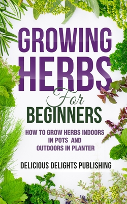 Growing Herbs For Beginners: How to Grow Herbs Indoors in Pots And Outdoors in Planter - Delicious Delights Publishing